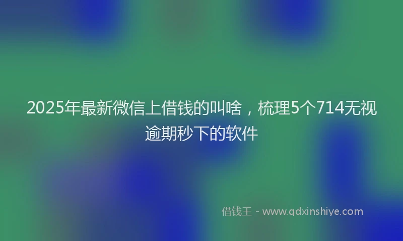 2025年最新微信上借钱的叫啥，梳理5个714无视逾期秒下的软件