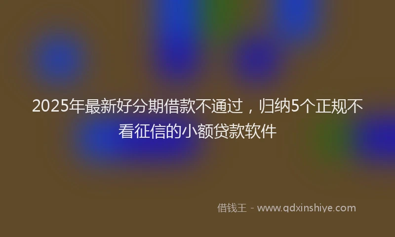 2025年最新好分期借款不通过，归纳5个正规不看征信的小额贷款软件