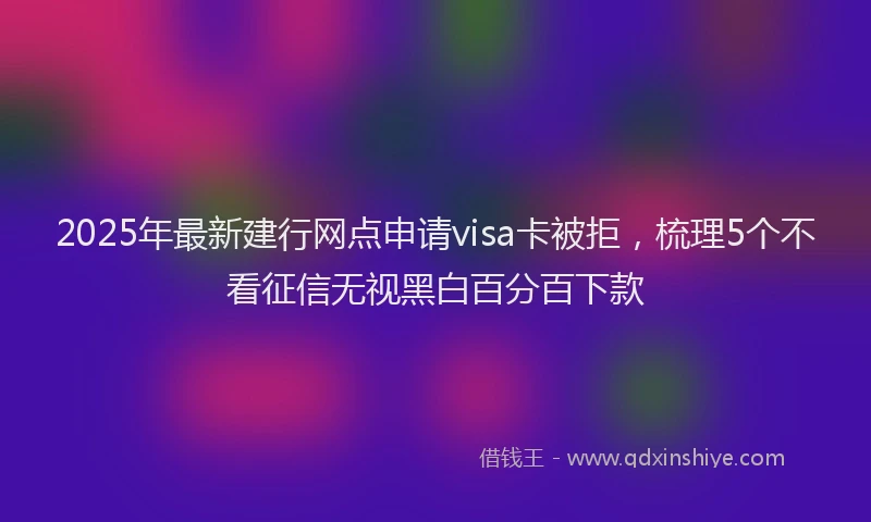 2025年最新建行网点申请visa卡被拒，梳理5个不看征信无视黑白百分百下款