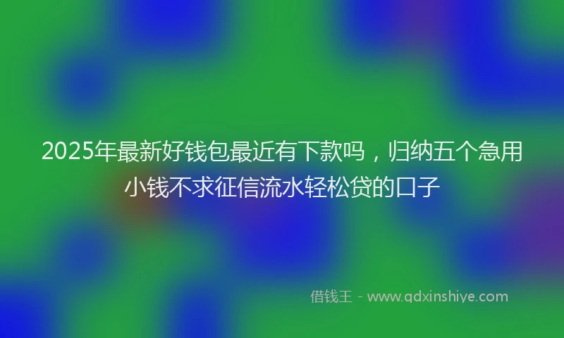 2025年最新好钱包最近有下款吗，归纳五个急用小钱不求征信流水轻松贷的口子