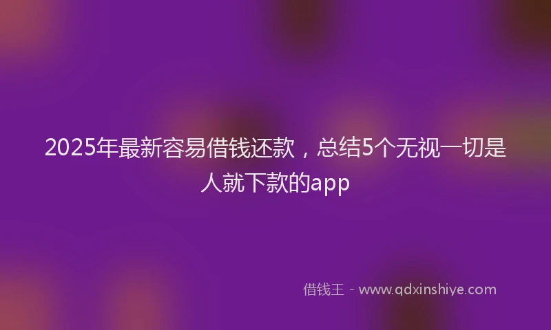 2025年最新容易借钱还款，总结5个无视一切是人就下款的app