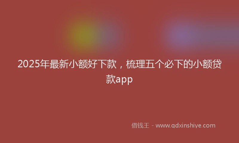 2025年最新小额好下款，梳理五个必下的小额贷款app