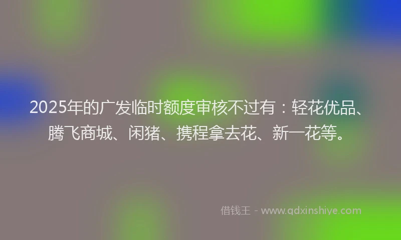 2025年的广发临时额度审核不过有：轻花优品、腾飞商城、闲猪、携程拿去花、新一花等。