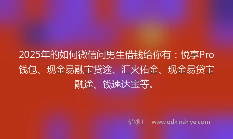 2025年的如何微信问男生借钱给你有：悦享Pro钱包、现金易融宝贷途、汇火佑金、现金易贷宝融途、钱速达宝等。