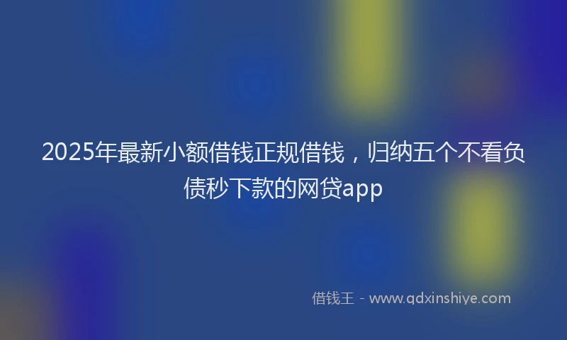 2025年最新小额借钱正规借钱，归纳五个不看负债秒下款的网贷app