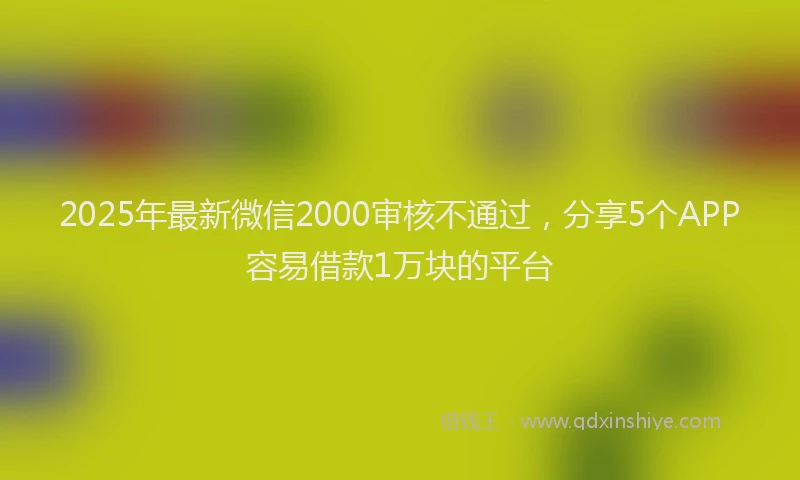 2025年最新微信2000审核不通过，分享5个APP容易借款1万块的平台