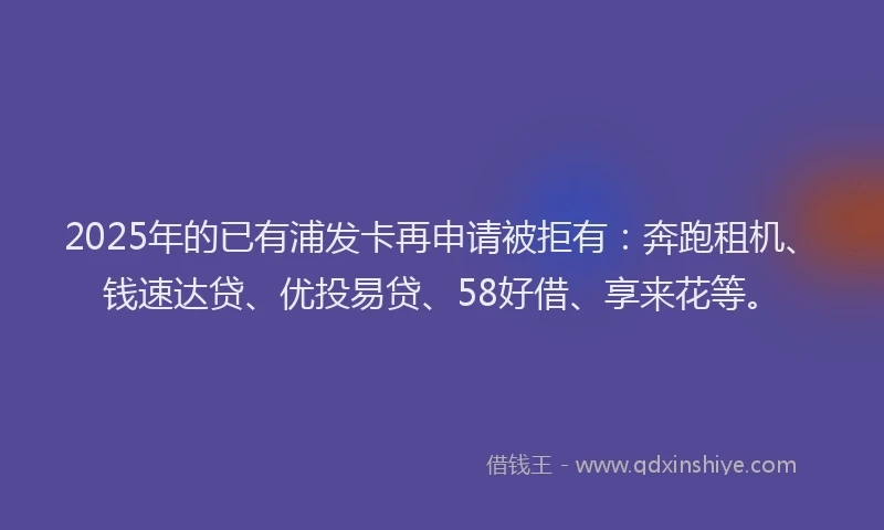2025年的已有浦发卡再申请被拒有：奔跑租机、钱速达贷、优投易贷、58好借、享来花等。