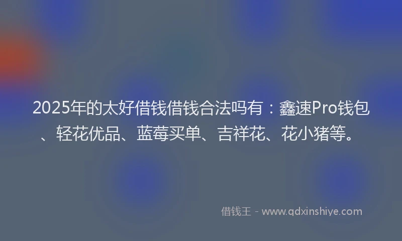 2025年的太好借钱借钱合法吗有：鑫速Pro钱包、轻花优品、蓝莓买单、吉祥花、花小猪等。