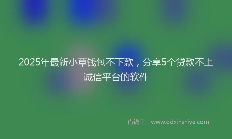 2025年最新小草钱包不下款，分享5个贷款不上诚信平台的软件