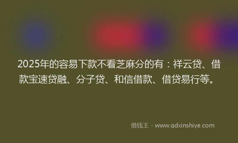 2025年的容易下款不看芝麻分的有：祥云贷、借款宝速贷融、分子贷、和信借款、借贷易行等。