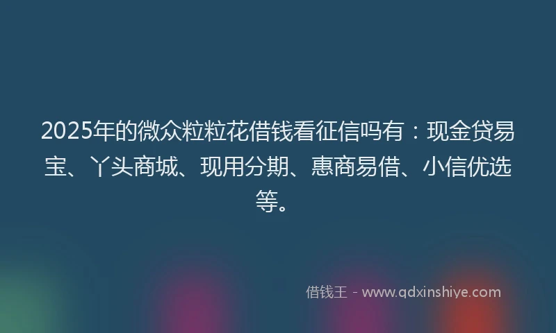 2025年的微众粒粒花借钱看征信吗有：现金贷易宝、丫头商城、现用分期、惠商易借、小信优选等。
