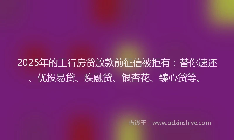 2025年的工行房贷放款前征信被拒有：替你速还、优投易贷、疾融贷、银杏花、臻心贷等。