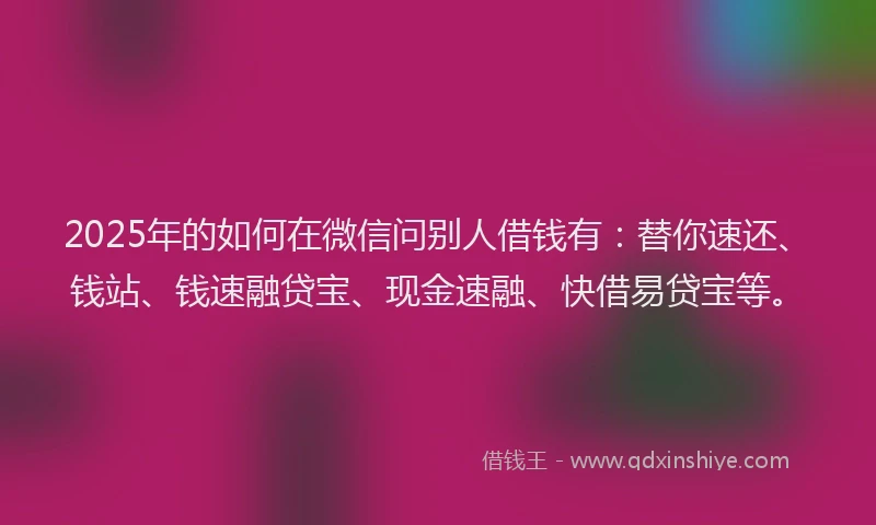 2025年的如何在微信问别人借钱有：替你速还、钱站、钱速融贷宝、现金速融、快借易贷宝等。
