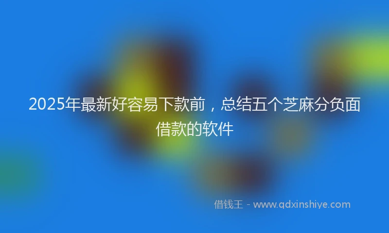 2025年最新好容易下款前，总结五个芝麻分负面借款的软件