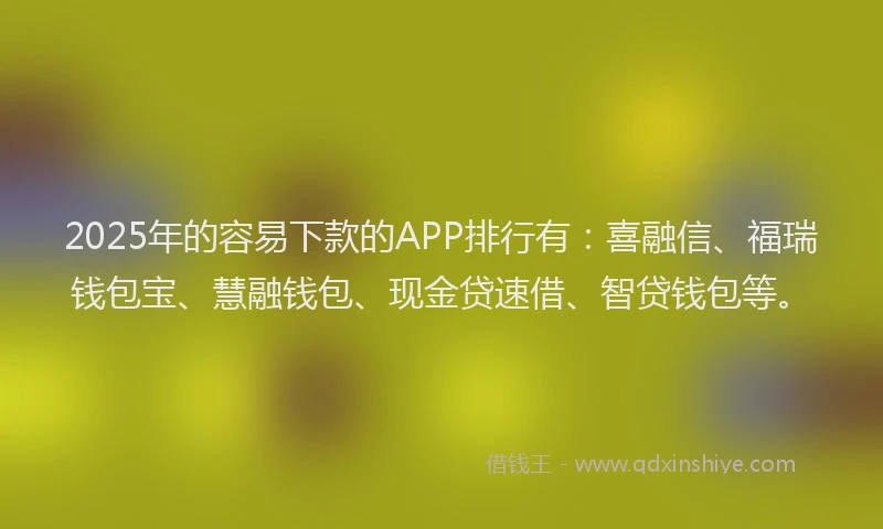 2025年的容易下款的APP排行有：喜融信、福瑞钱包宝、慧融钱包、现金贷速借、智贷钱包等。