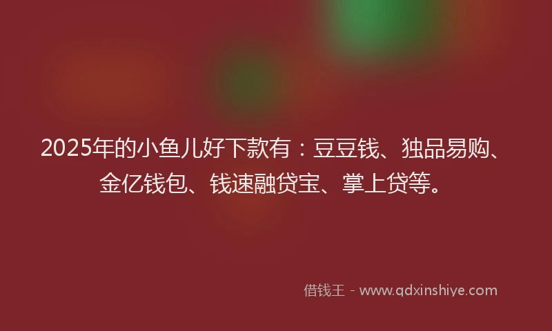 2025年的小鱼儿好下款有：豆豆钱、独品易购、金亿钱包、钱速融贷宝、掌上贷等。