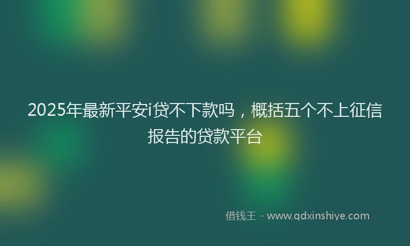 2025年最新平安i贷不下款吗，概括五个不上征信报告的贷款平台