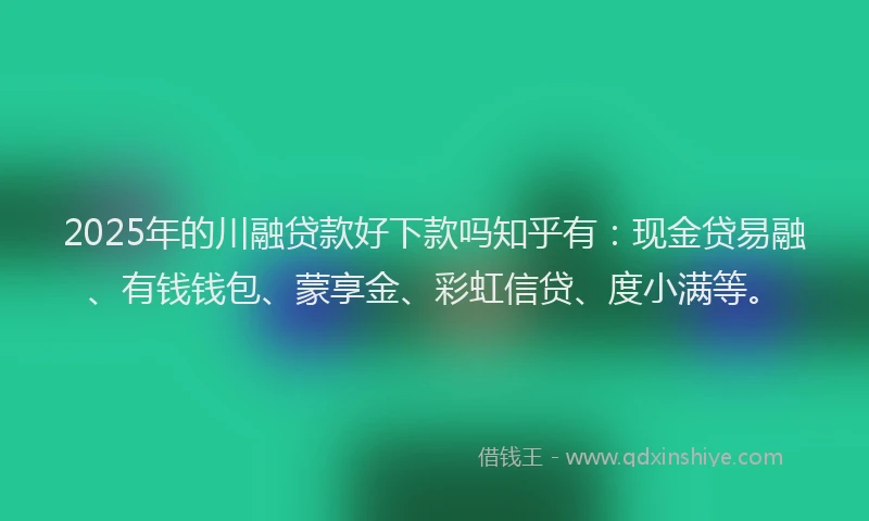 2025年的川融贷款好下款吗知乎有：现金贷易融、有钱钱包、蒙享金、彩虹信贷、度小满等。