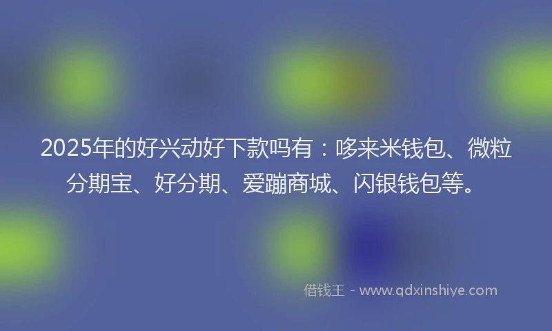2025年的好兴动好下款吗有：哆来米钱包、微粒分期宝、好分期、爱蹦商城、闪银钱包等。