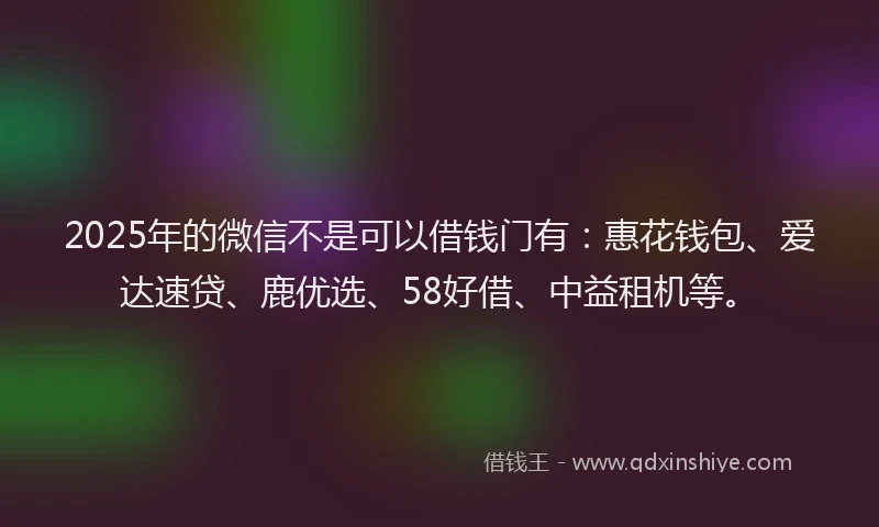 2025年的微信不是可以借钱门有：惠花钱包、爱达速贷、鹿优选、58好借、中益租机等。