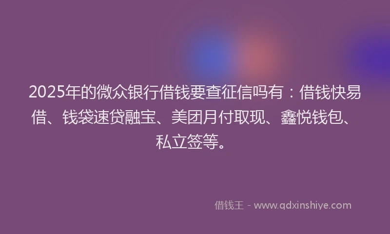 2025年的微众银行借钱要查征信吗有：借钱快易借、钱袋速贷融宝、美团月付取现、鑫悦钱包、私立签等。