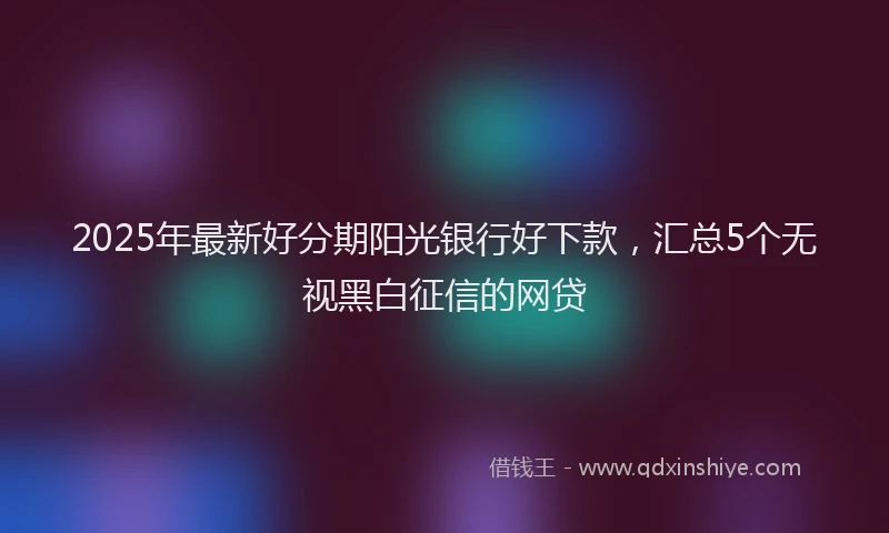 2025年最新好分期阳光银行好下款，汇总5个无视黑白征信的网贷