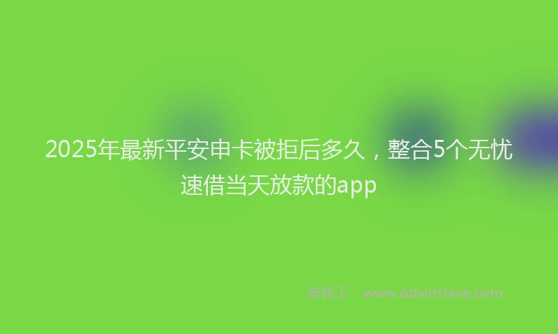 2025年最新平安申卡被拒后多久，整合5个无忧速借当天放款的app