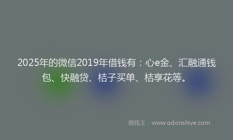 2025年的微信2019年借钱有：心e金、汇融通钱包、快融贷、桔子买单、桔享花等。