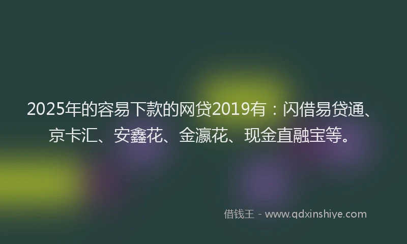 2025年的容易下款的网贷2019有：闪借易贷通、京卡汇、安鑫花、金瀛花、现金直融宝等。