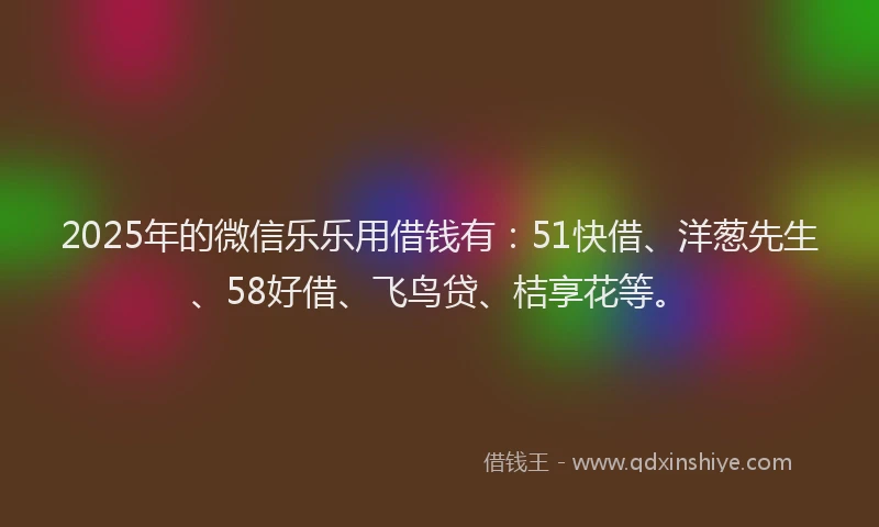 2025年的微信乐乐用借钱有：51快借、洋葱先生、58好借、飞鸟贷、桔享花等。
