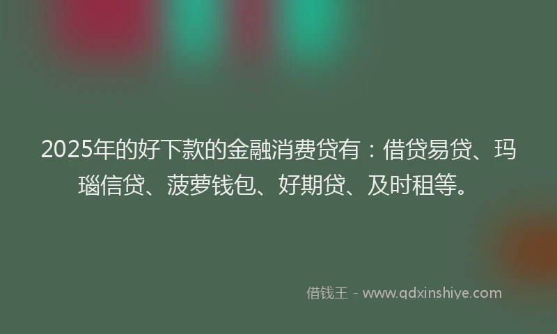 2025年的好下款的金融消费贷有：借贷易贷、玛瑙信贷、菠萝钱包、好期贷、及时租等。