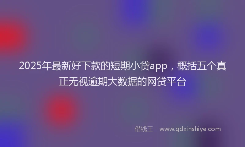 2025年最新好下款的短期小贷app，概括五个真正无视逾期大数据的网贷平台