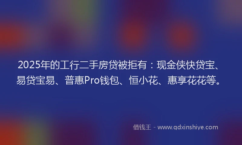 2025年的工行二手房贷被拒有：现金侠快贷宝、易贷宝易、普惠Pro钱包、恒小花、惠享花花等。