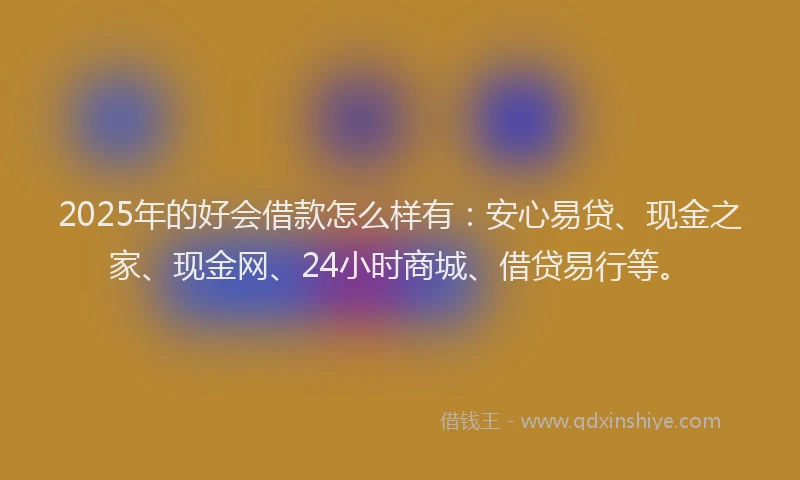 2025年的好会借款怎么样有：安心易贷、现金之家、现金网、24小时商城、借贷易行等。