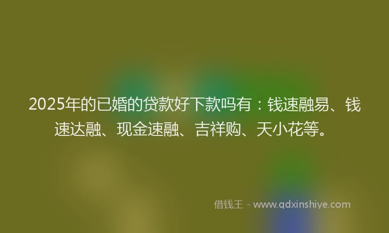 2025年的已婚的贷款好下款吗有：钱速融易、钱速达融、现金速融、吉祥购、天小花等。