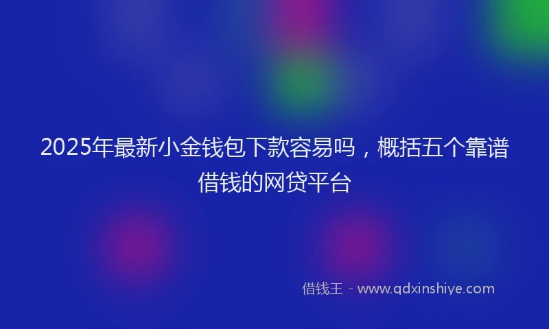 2025年最新小金钱包下款容易吗，概括五个靠谱借钱的网贷平台