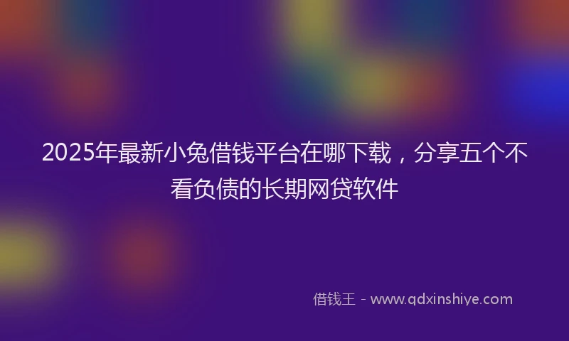 2025年最新小兔借钱平台在哪下载，分享五个不看负债的长期网贷软件
