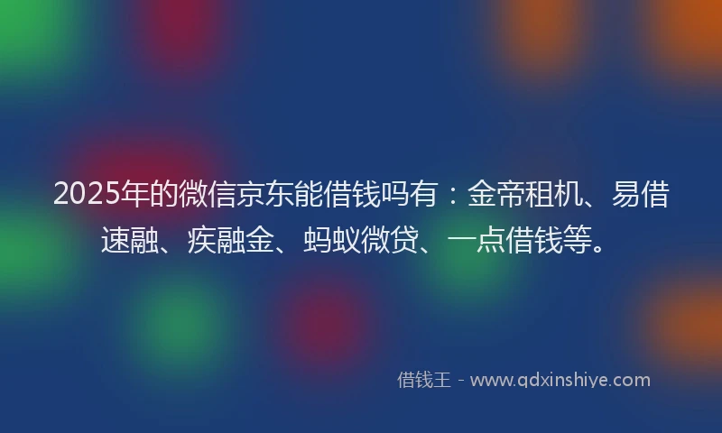 2025年的微信京东能借钱吗有：金帝租机、易借速融、疾融金、蚂蚁微贷、一点借钱等。