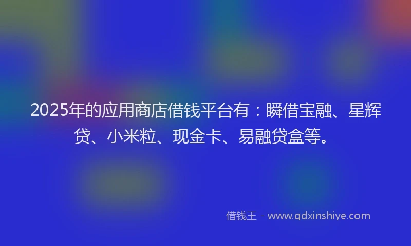 2025年的应用商店借钱平台有：瞬借宝融、星辉贷、小米粒、现金卡、易融贷盒等。