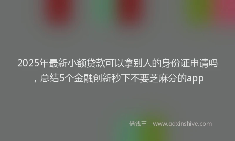2025年最新小额贷款可以拿别人的身份证申请吗，总结5个金融创新秒下不要芝麻分的app