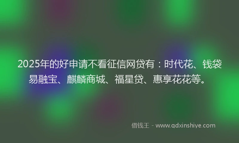 2025年的好申请不看征信网贷有：时代花、钱袋易融宝、麒麟商城、福星贷、惠享花花等。