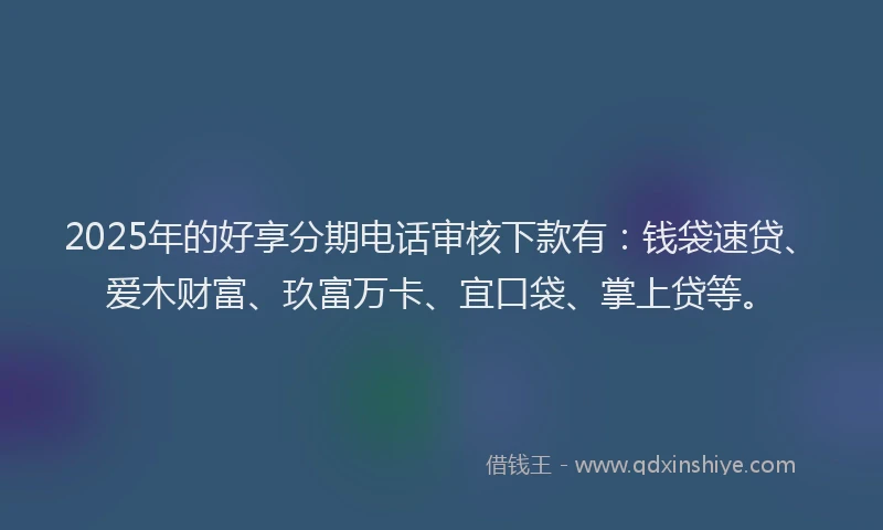2025年的好享分期电话审核下款有：钱袋速贷、爱木财富、玖富万卡、宜口袋、掌上贷等。