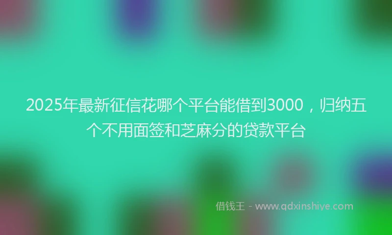 2025年最新征信花哪个平台能借到3000，归纳五个不用面签和芝麻分的贷款平台