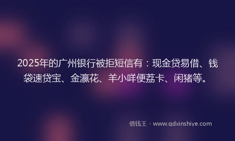2025年的广州银行被拒短信有：现金贷易借、钱袋速贷宝、金瀛花、羊小咩便荔卡、闲猪等。