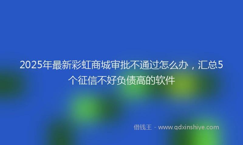 2025年最新彩虹商城审批不通过怎么办，汇总5个征信不好负债高的软件