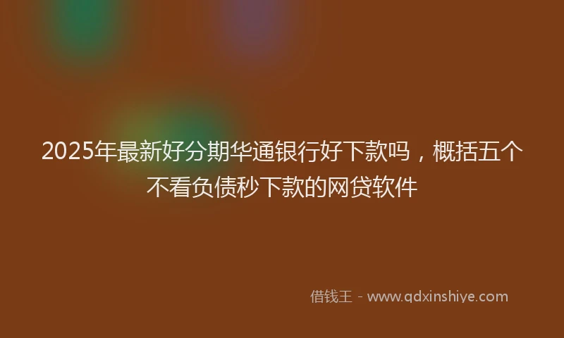2025年最新好分期华通银行好下款吗，概括五个不看负债秒下款的网贷软件