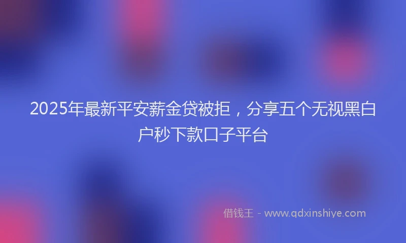 2025年最新平安薪金贷被拒，分享五个无视黑白户秒下款口子平台