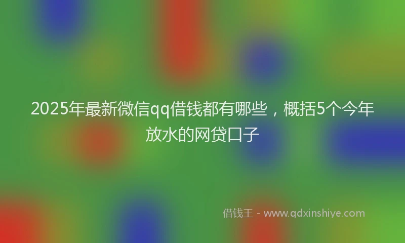 2025年最新微信qq借钱都有哪些，概括5个今年放水的网贷口子