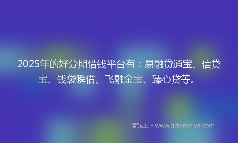 2025年的好分期借钱平台有：易融贷通宝、信贷宝、钱袋瞬借、飞融金宝、臻心贷等。