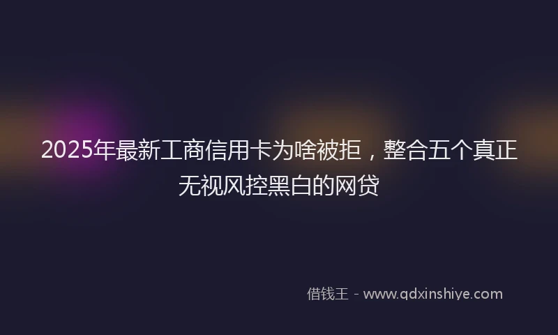 2025年最新工商信用卡为啥被拒，整合五个真正无视风控黑白的网贷